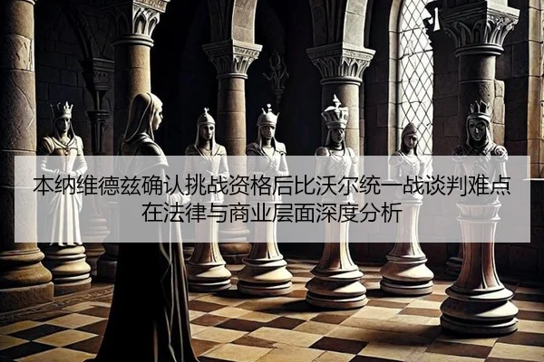 本纳维德兹确认挑战资格后比沃尔统一战谈判难点在法律与商业层面深度分析 - jiuyou game