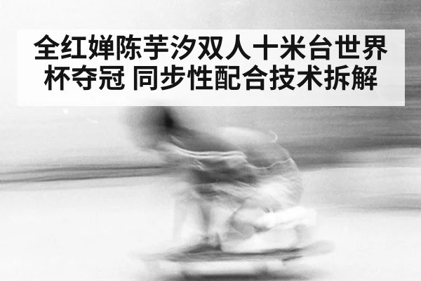 全红婵陈芋汐双人十米台世界杯夺冠 同步性配合技术拆解（jiuyou game）